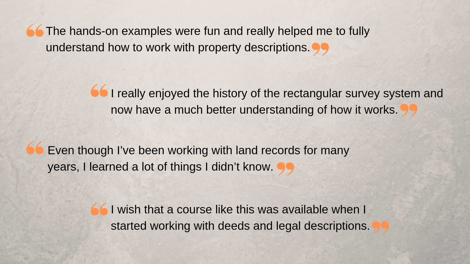 “I really enjoyed the history of the rectangular survey system and now have a much better understanding of how it works.” “The hands-on examples were fun and really helped me to fully understand how to work with property descriptions.”  Even though I’ve been working with land records for many years, I learned a lot of things I didn’t know.” “I wish that a course like this was available when I started working with deeds and legal descriptions.”   